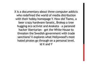 X is a documentary about three computer addicts
 who redefined the world of media distribution
 with their hobby homepage Y. How did Tiamo, a
    beer crazy hardware fanatic, Brokep a tree
  hugging eco activist and Anakata – a paranoid
    hacker libertarian – get the White House to
   threaten the Swedish government with trade
   sanctions? X explores what Hollywood’s most
   hated pirates go through on a personal level.
                     Id X and Y
 
