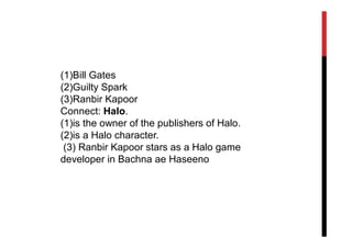 (1)Bill Gates
(2)Guilty Spark
(3)Ranbir Kapoor
Connect: Halo.
(1)is the owner of the publishers of Halo.
(2)is a Halo character.
 (3) Ranbir Kapoor stars as a Halo game
developer in Bachna ae Haseeno
 