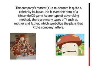 The company’s mascot(Y),a mushroom is quite a
   celebrity in Japan. He is even the hero of a
  Nintendo DS game As one type of advertising
   method, there are many types of Y such as
mother and father, which symbolize the plans that
              X(the company) offers.
 