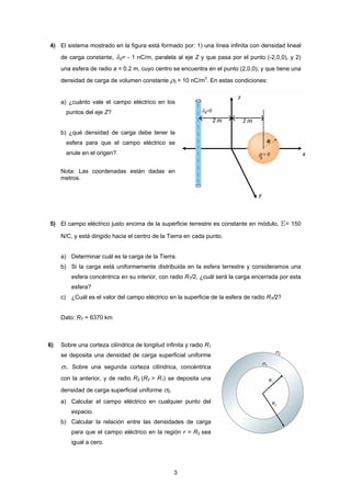 3
4) El sistema mostrado en la figura está formado por: 1) una línea infinita con densidad lineal
de carga constante, λ0= - 1 nC/m, paralela al eje Z y que pasa por el punto (-2,0,0), y 2)
una esfera de radio a = 0.2 m, cuyo centro se encuentra en el punto (2,0,0), y que tiene una
densidad de carga de volumen constante ρ0 = 10 nC/m3
. En estas condiciones:
a) ¿cuánto vale el campo eléctrico en los
puntos del eje Z?
b) ¿qué densidad de carga debe tener la
esfera para que el campo eléctrico se
anule en el origen?
Nota: Las coordenadas están dadas en
metros.
5) El campo eléctrico justo encima de la superficie terrestre es constante en módulo, E= 150
N/C, y está dirigido hacia el centro de la Tierra en cada punto.
a) Determinar cuál es la carga de la Tierra.
b) Si la carga está uniformemente distribuida en la esfera terrestre y consideramos una
esfera concéntrica en su interior, con radio RT/2, ¿cuál será la carga encerrada por esta
esfera?
c) ¿Cuál es el valor del campo eléctrico en la superficie de la esfera de radio RT/2?
Dato: RT = 6370 km
6) Sobre una corteza cilíndrica de longitud infinita y radio R1
se deposita una densidad de carga superficial uniforme
σ1. Sobre una segunda corteza cilíndrica, concéntrica
con la anterior, y de radio R2 (R2 > R1) se deposita una
densidad de carga superficial uniforme σ2.
a) Calcular el campo eléctrico en cualquier punto del
espacio.
b) Calcular la relación entre las densidades de carga
para que el campo eléctrico en la región r > R2 sea
igual a cero.
 