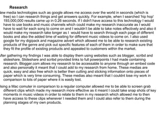 Research
New media technologies such as google allows me access over the world in seconds (which is
  free) so I can research things and get answers quickly. For example, when I searched 'hip hop'
  193,000,000 results came up in 0.26 seconds. If I didn't have access to this technology I would
  have to use books and music channels which could make my research inaccurate as I would
  have to wait for each song to come on and I wouldn’t be able to take notes effectively and also it
  would make my research take longer as I would have to search through each page of different
  books and also the added time of waiting for different music videos to come on. I also used
  google for my digipack and magazine advert which allowed me to be able to research existing
  products of the genre and pick out specific features of each of them in order to make sure that
  they fit the profile of existing products and appealed to customers within the market.
After gathering my findings I was able to display them using websites such as blogger, scribd and
   slideshare. Slideshare and scribd provided links to full powerpoints I had made containing
   research. Blogger.com allows my research to be accessable to anyone through an embed code
   and also personally it meant that I could add to my research from home. These medias are
   quick, easy and also free which is better then cutting and sticking information onto pieces of
   paper which is very time consuming. These medias also meant that I couldnt lose my work in
   comparison to lots of paper where it is easily lost.
Using a Mac comuter in comparison to a regular computer allowed me to be able to screen grab
   different clips which made my research more effective as it meant I could take snap shots of key
   moments in music videos in order to relate to them in my research which allowed me to then
   have access to these clips whenever I needed them and I could also refer to them during the
   planning stages of my own products.
 