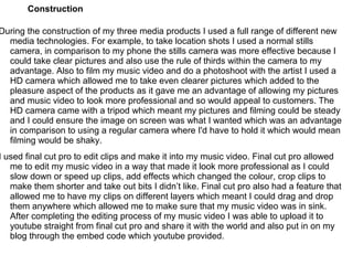 Construction

During the construction of my three media products I used a full range of different new
  media technologies. For example, to take location shots I used a normal stills
  camera, in comparison to my phone the stills camera was more effective because I
  could take clear pictures and also use the rule of thirds within the camera to my
  advantage. Also to film my music video and do a photoshoot with the artist I used a
  HD camera which allowed me to take even clearer pictures which added to the
  pleasure aspect of the products as it gave me an advantage of allowing my pictures
  and music video to look more professional and so would appeal to customers. The
  HD camera came with a tripod which meant my pictures and filming could be steady
  and I could ensure the image on screen was what I wanted which was an advantage
  in comparison to using a regular camera where I'd have to hold it which would mean
  filming would be shaky.
I used final cut pro to edit clips and make it into my music video. Final cut pro allowed
   me to edit my music video in a way that made it look more professional as I could
   slow down or speed up clips, add effects which changed the colour, crop clips to
   make them shorter and take out bits I didn’t like. Final cut pro also had a feature that
   allowed me to have my clips on different layers which meant I could drag and drop
   them anywhere which allowed me to make sure that my music video was in sink.
   After completing the editing process of my music video I was able to upload it to
   youtube straight from final cut pro and share it with the world and also put in on my
   blog through the embed code which youtube provided.
 
