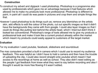 Construction
To construct my advert and digipack I used photoshop. Photoshop is a programme also
  used by professionals which gave me an advantage because it had features which
  allowed me to make my products look more professional. Photoshop is different to
  paint, in paint all I could do was paste in pictures and crop them and simple things like
  that.
However I used photoshop to do things such as; remove any blemishes on the artists
  skin, add effects to edit the colour of the photo, cut out specific images so that it didn't
  have the backgrounds they came with from google. I could also layer images so that I
  could do things like putting text behind the artists head, which I tried but didn't think it
  looked too conventional. Photoshop's range of tools allowed me to give my products a
  professional look and make it look like a current product already within the market
  which meant my products could easily appeal to customers of the target market.
Evaluation
For my evaluation I used youtube, facebook, slideshare and soundcloud.
The mac computers provided a built in camera which I could use to record my audience
  feedback. This was helpful as I didn’t have to hold a camera and then have the trouble
  of uploading the clip, I could also record straight onto youtube which meant I had
  access to the recordings at home as well as school. They also didn’t need editing as
  the people I got feedback from knew what they want to say before recording and also I
  thought it would be more free flowing if it wasn’t edited.
 