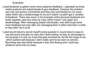Evaluation
I used facebook to gather some more audience feedback, I uploaded my three
   media products and asked people to give feedback. However the problem
   was only one person commented and they only commented on my music
   video which was a disadvantage to me as it meant I couldn't get a variation
   of feedback. There also wasn’t a lot of people online because facebook isn’t
   really regularly used any more by many which meant I was again at a
   disadvantage. After messaging people individually I was able to get some
   more feedback but even after me messaging them it either took them a while
   or they didn’t do it at all.
I used sound cloud to record myself during question 3, sound cloud is easy to
   use and quick and also my clips don’t need editing. Its also an advantage to
   me because it is only my voice that gets recorded its not the full image of me
    which worked well because I didn’t really want to be seen on camera.
   Recording was also better because it was free flowing and I could say
   whatever came into my head.
 