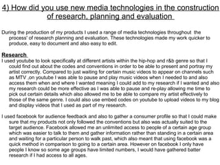 4) How did you use new media technologies in the construction
            of research, planning and evaluation
During the production of my products I used a range of media technologies throughout the
   process' of research planning and evaluation. These technologies made my work quicker to
   produce, easy to document and also easy to edit.

Research
I used youtube to look specifically at different artists within the hip-hop and r&b genre so that I
    could find out about the codes and conventions in order to be able to present and portray my
    artist correctly. Compared to just waiting for certain music videos to appear on channels such
    as MTV ,on youtube I was able to pause and play music videos when I needed to and also
    access them when and where I wanted meaning I could add to my research if I wanted and also
    my research could be more effective as I was able to pause and re-play allowing me time to
    pick out certain details which also allowed me to be able to compare my artist effectively to
    those of the same genre. I could also use embed codes on youtube to upload videos to my blog
    and display videos that I used as part of my research.

I used facebook for audience feedback and also to gather a consumer profile so that I could make
    sure that my products not only followed the conventions but also was actually suited to the
    target audience. Facebook allowed me an unlimited access to people of a certain age group
    which was easier to talk to them and gather information rather than standing in a certain area
    and waiting for a particular person to walk past, which also meant that using facebook was a
    quick method in comparison to going to a certain area. However on facebook I only have
    people I know so some age groups have limited numbers, I would have gathered batter
    research if I had access to all ages.
 