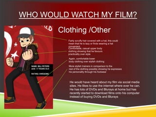 WHO WOULD WATCH MY FILM?
Clothing /Other
Fairly scruffy hair covered with a hat, this could
mean that he is lazy or finds wearing a hat
convenient
Comfortable, casual upper body
clothing showing that he favours
practicality over style
Again, comfortable lower
body clothing over stylish clothing
More stylish trainers in comparison to the
rest of the clothing possibly showing he expresses
his personality through his footwear
He would have heard about my film via social media
sites. He likes to use the internet where ever he can.
He has lots of DVDs and Blurays at home but has
recently started to download films onto his computer
instead of buying DVDs and Blurays
 
