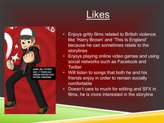 Likes
• Enjoys gritty films related to British violence
like ‘Harry Brown’ and ‘This Is England’
because he can sometimes relate to the
storylines
• Enjoys playing online video games and using
social networks such as Facebook and
Twitter
• Will listen to songs that both he and his
friends enjoy in order to remain socially
comfortable
• Doesn’t care to much for editing and SFX in
films, he is more interested in the storyline
 