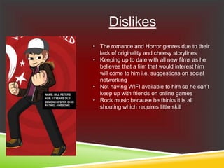 Dislikes
• The romance and Horror genres due to their
lack of originality and cheesy storylines
• Keeping up to date with all new films as he
believes that a film that would interest him
will come to him i.e. suggestions on social
networking
• Not having WIFI available to him so he can’t
keep up with friends on online games
• Rock music because he thinks it is all
shouting which requires little skill
 