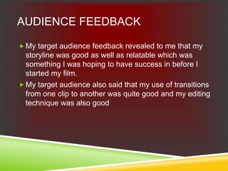AUDIENCE FEEDBACK
 My target audience feedback revealed to me that my
storyline was good as well as relatable which was
something I was hoping to have success in before I
started my film.
 My target audience also said that my use of transitions
from one clip to another was quite good and my editing
technique was also good
 
