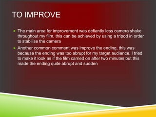 TO IMPROVE
 The main area for improvement was defiantly less camera shake
throughout my film, this can be achieved by using a tripod in order
to stabilise the camera
 Another common comment was improve the ending, this was
because the ending was too abrupt for my target audience, I tried
to make it look as if the film carried on after two minutes but this
made the ending quite abrupt and sudden
 