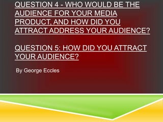 QUESTION 4 - WHO WOULD BE THE
AUDIENCE FOR YOUR MEDIA
PRODUCT, AND HOW DID YOU
ATTRACT ADDRESS YOUR AUDIENCE?
QUESTION 5: HOW DID YOU ATTRACT
YOUR AUDIENCE?
By George Eccles
 