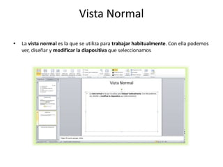 Vista Normal
• La vista normal es la que se utiliza para trabajar habitualmente. Con ella podemos
ver, diseñar y modificar la diapositiva que seleccionamos
 