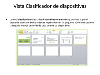 Vista Clasificador de diapositivas
• La vista clasificador muestra las diapositivas en miniatura y ordenadas por el
orden de aparición. Dicho orden se representa con un pequeño número situado en
la esquina inferior izquierda de cada una de las diapositivas.
 