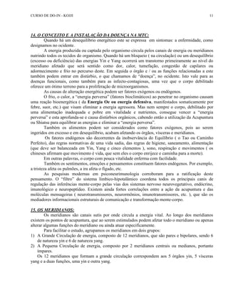 CURSO DE DO-IN - KOJJI 11 
14. O CONCEITO E A INSTALAÇÃO DA DOENÇA NA MTC: 
Quando há um desequilíbrio energético este se expressa em sintomas: a enfermidade, como 
designamos no ocidente. 
A energia produzida ou captada pelo organismo circula pelos canais de energia ou meridianos 
nutrindo todos os tecidos do organismo. Quando há um bloqueio ( na circulação) ou um desequilíbrio 
(excesso ou deficiência) das energias Yin e Yang ocorrerá um transtorno primeiramente ao nível do 
meridiano afetado que será sentido como dor, calor, tumefação, congestão de capilares ou 
adormecimento e frio no percurso deste. Em seguida o órgão e / ou as funções relacionadas a este 
também podem entrar em distúrbio, o que chamamos de “doença”, no ocidente. Isto vale para as 
doenças funcionais, como também para as infecto-contagiosas, uma vez que o corpo debilitado 
oferece um ótimo terreno para a proliferação de microorganismos. 
As causas de alteração energética podem ser fatores exógenos ou endógenos. 
O frio, o calor, a “energia perversa” (fatores bioclimáticos) ao penetrar no organismo causam 
uma reação bioenergética ( da Energia Oe ou energia defensiva, manifestados somaticamente por 
febre, suor, etc.) que visam eliminar a energia agressora. Mas nem sempre o corpo, debilitado por 
uma alimentação inadequada e pobre em vitalidade e nutrientes, consegue vencer a “energia 
perversa” e esta aprofunda-se e causa distúrbios orgânicos, cabendo então a utilização da Acupuntura 
ou Shiatsu para equilibrar as energias e eliminar a “energia perversa”. 
Também os alimentos podem ser considerados como fatores exógenos, pois ao serem 
ingeridos em excesso e em desequilíbrio, acabam afetando os órgãos, vísceras e meridianos. 
Os fatores endógenos são decorrentes da inobservância do Equilíbrio ( o Tao ou Caminho 
Perfeito), das regras normativas de uma vida sadia, das regras de higiene, saneamento, alimentação 
(que deve ser balanceada em Yin, Yang e cinco elementos ), sono, respiração e movimentos ( os 
chineses afirmam que movimento é vida, que sem eles o corpo enrijece e caminha para a morte). 
Em outras palavras, o corpo com pouca vitalidade enferma com facilidade. 
Também os sentimentos, emoções e pensamentos constituem fatores endógenos. Por exemplo, 
a tristeza afeta os pulmões, a ira afeta o fígado, etc. 
As pesquisas modernas em psiconeurimunologia corroboram para a ratificação deste 
pensamento. O “filtro” do sistema límbico-hipotalâmico coordena todos os principais canis de 
regulação das inferências mente-corpo pelas vias dos sistemas nervoso neurovegetativo, endócrino, 
imunológico e neuropeptídeo. Existem ainda fortes correlações entre a ação da acupuntura e das 
moléculas mensageiras ( neurotransmissores, neurormônios, imunotransmissores, etc. ), que são os 
mediadores informacionais estruturais de comunicação e transformação mente-corpo. 
15. OS MERIDIANOS: 
Os meridianos são canais sutis por onde circula a energia vital. Ao longo dos meridianos 
existem os pontos de acupuntura, que ao serem estimulados podem afetar todo o meridiano ou apenas 
alterar algumas funções do meridiano ou ainda atuar especificamente. 
Para facilitar o estudo, agrupamos os meridianos em dois grupos: 
1) A Grande Circulação de energia, composto de 12 meridianos, que são pares e bipolares, sendo 6 
de natureza yin e 6 de natureza yang. 
2) A Pequena Circulação de energia, composto por 2 meridianos centrais ou medianos, portanto 
ímpares. 
Os 12 meridianos que formam a grande circulação correspondem aos 5 órgãos yin, 5 vísceras 
yang e a duas funções, uma yin e outra yang. 
 