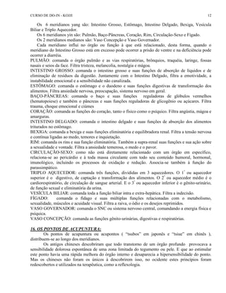 CURSO DE DO-IN - KOJJI 12 
Os 6 meridianos yang são: Intestino Grosso, Estômago, Intestino Delgado, Bexiga, Vesícula 
Biliar e Triplo Aquecedor. 
Os 6 meridianos yin são: Pulmão, Baço-Pâncreas, Coração, Rim, Circulação-Sexo e Fígado. 
Os 2 meridianos medianos são: Vaso Concepção e Vaso Governador. 
Cada meridiano influi no órgão ou função à que está relacionado, desta forma, quando o 
meridiano do Intestino Grosso está em excesso pode ocorrer a prisão de ventre e na deficiência pode 
ocorrer a diarréia. 
PULMÃO: comanda o órgão pulmão e as vias respiratórias, brônquios, traquéia, laringe, fossas 
nasais e seios da face. Filtra tristeza, melancolia, nostalgia e mágoa. 
INTESTINO GROSSO: comanda o intestino grosso e suas funções de absorção de líquidos e de 
eliminação de resíduos da digestão. Juntamente com o Intestino Delgado, filtra a emotividade, a 
instabilidade emocional e a sensibilidade não canalizada. 
ESTÔMAGO: comanda o estômago e o duodeno e suas funções digestivas de transformação dos 
alimentos. Filtra ansiedade nervosa, preocupação, sistema nervoso em geral. 
BAÇO-PÂNCREAS: comanda o baço e suas funções reguladoras de glóbulos vermelhos 
(hematopoiese) e também o pâncreas e suas funções reguladoras de glicogênio ou açúcares. Filtra 
trauma, choque emocional e ciúmes 
CORAÇÃO: comanda as funções do coração, tanto o físico como o psíquico. Filtra angústia, mágoa e 
amarguras. 
INTESTINO DELGADO: comanda o intestino delgado e suas funções de absorção dos alimentos 
triturados no estômago. 
BEXIGA: comanda a bexiga e suas funções eliminatória e equilibradora renal. Filtra a tensão nervosa 
e contínua ligadas ao medo, temores e inquietação. 
RIM: comanda os rins e sua função eliminatória. Também a supra-renal suas funções e sua ação sobre 
a sexualidade e vontade. Filtra a ansiedade temerosa, o medo e o pavor. 
CIRCULAÇÃO-SEXO: como não está diretamente relacionado com um órgão em específico, 
relaciona-se ao pericárdio e à toda massa circulante com todo seu conteúdo humoral, hormonal, 
imunológico, incluindo os processos de oxidação e redução. Associa-se também à função do 
parassimpático. 
TRIPLO AQUECEDOR: comanda três funções, divididas em 3 aquecedores. O 1º ou aquecedor 
superior é o digestivo, de captação e transformação dos alimentos. O 2º ou aquecedor médio é o 
cardiorespiratório, de circulação de sangue arterial. E o 3º ou aquecedor inferior é o gênito-urinário, 
de função sexual e eliminatória da urina. 
VESÍCULA BILIAR: comanda toda a função biliar intra e extra-hepática. Filtra a indecisão. 
FÍGADO: comanda o fídago e suas múltiplas funções relacionadas com o metabolismo, 
sexualidade, músculos e acuidade visual. Filtra a raiva, o ódio e os desejos reprimidos. 
VASO GOVERNADOR: comanda o SNC ou sistema nervoso central, comandando a energia física e 
psíquica. 
VASO CONCEPÇÃO: comanda as funções gênito-urinárias, digestivas e respiratórias. 
16. OS PONTOS DE ACUPUNTURA: 
Os pontos de acupuntura ou acupontos ( “tsubos” em japonês e “tsiue” em chinês ), 
distribuem-se ao longo dos meridianos. 
Os antigos chineses descobriram que todo transtorno de um órgão profundo provocava a 
sensibilidade dolorosa espontânea de uma zona limitada do tegumento ou pele. E que ao estimular 
este ponto havia uma rápida melhora do órgão interno e desaparecia a hipersensibilidade do ponto. 
Mas os chineses não foram os únicos à descobrirem isso, no ocidente estes princípios foram 
redescobertos e utilizados na terapêutica, como a reflexologia. 
 