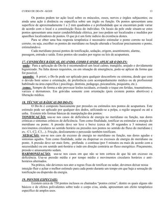 CURSO DE DO-IN - KOJJI 13 
Os pontos podem ter ação local sobre os músculos, ossos, nervos e órgãos subjacentes; ou 
ainda uma ação à distância ou específica sobre um órgão ou função. Os pontos apresentam uma 
superfície de aproximadamente 1 a 2 mm quadrados e a profundidade que se encontram pode variar 
de acordo com o local e a constituição física do indivíduo. Os locais da pele onde situam-se estes 
pontos apresentam uma maior condutibilidade elétrica, por isso podem ser localizados e medidos por 
aparelhos localizadores de pontos. O que já é um forte indício da existência destes. 
Para se obter uma boa resposta terapêutica é necessário estimular o ponto correto no local 
correto, ou seja, escolher os pontos do meridiano ou função alterada e localizar precisamente o ponto, 
estimulando-o. 
Cada meridiano possui pontos de tonificação, sedação, origem, assentimento, alarme, 
passagem, entrada e saída. Estes pontos são usados por regras ou leis de acupuntura. 
17. CONDIÇÕES BÁSICAS, QUANDO, COMO E ONDE APLICAR O DO-IN: 
onde: Para a aplicação do Do-In é recomendável um local calmo, tranqüilo, arejado e devidamente 
higienizado. Na falta desses requisitos, ou em situação de emergência, pode-se aplicar da forma que 
for possível. 
quando: À priori, o Do-In pode ser aplicado para qualquer desconforto ou sintoma, desde que com 
o devido bom senso e orientação, de preferência com acompanhamento médico ou de profissional 
habilitado na área específica ( psicólogo, dentista, pedagogo, psicanalista, psiquiatra, etc.). 
como: Sempre de forma a não provocar lesões teciduais, evitando o toque em feridas, traumatismos, 
varizes e dermatoses. Em grávidas somente com orientação (pois existem pontos abortivos) e 
liberação médica. 
18. TÉCNICAS BÁSICAS DO DO-IN: 
O Do-In é composto basicamente por pressões ou estímulos nos pontos de acupuntura. Este 
estímulo pode ser aplicado por qualquer dos dedos, utilizando-se a polpa, a região ungueal ou até a 
unha. Existem três formas básicas de manipulação dos pontos: 
TONIFICAÇÃO: usa-se nos casos de deficiência de energia no meridiano ou função, nas dores 
crônicas e sintomas crônicos de deficiência. Tem como finalidade, tonificar ou estimular a energia do 
meridiano ou ponto. A pressão deve ser leve e breve (cerca de 30 segundos a 3 minutos) em 
movimentos circulares no sentido horário ou pressões nos pontos no sentido do fluxo do meridiano ( 
ex.: C1, C2, C3,...). Fricção, deslizamento e percussão também tonificam. 
SEDAÇÃO: usa-se nos caos de excesso de energia no meridiano ou função, nas dores agudas e 
sintomas agudos. Tem como finalidade, sedar ou dispersar os excessos de energia do meridiano ou 
ponto. A pressão deve ser mais forte, profunda e contínua (por 5 minutos ou mais de acordo com a 
necessidade) ou em sentido anti-horário e indo em direção contrária ao fluxo energético. Pinçamento, 
pressão e amassamento sedam. 
HARMONIZAÇÃO: usa-se nos casos em que não se tem certeza de que há um excesso ou 
deficiência. Usa-se pressão média e por tempo médio e movimentos circulares horários e anti-horários 
alternados. 
Na prática, não devemos nos ater a regras fixas de tonificar ou sedar, devemos deixar nossa 
intuição fluir e achar o melhor estímulo para cada ponto durante um tempo em que haja a sensação de 
tonificação ou dispersão da energia. 
19. PONTOS ESPECIAIS: 
Existem cerca de 750 pontos inclusos os chamados “pontos extras”, dentre os quais alguns são 
básicos e de efeitos polivalentes sobre todo o corpo e/ou, ainda, apresentam um efeito terapêutico 
específico de amplos usos. 
 