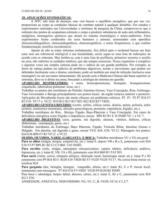 CURSO DE DO-IN - KOJJI 16 
20. APLICAÇÕES SINTOMÁTICAS: 
A MTC não trata de doenças, mas visa buscar o equilíbrio energético, que por sua vez, 
proporciona ao corpo as condições básicas de combate natural à qualquer distúrbio. Em estudos e 
experimentos realizados nas Universidades e institutos de pesquisa da China, comprovou-se que o 
estímulo dos pontos de acupuntura estimula o corpo a produzir substâncias de ação anti-inflamatória, 
analgésica, mensageiros químicos que atuam no sistema imunológico e neuro-endócrino. Estes 
experimentos foram conduzidos em seres humanos e animais, mensurados com aparelhos 
eletroencefalográficos, eletrocardiográficos, eletromiográficos, e testes bioquímicos, o que confere 
fundamentação científica incontestável. 
Apesar de não se tratar sintomas isoladamente, fica difícil para o ocidental buscar um bem 
estar sem um referencial inteligível à sua mentalidade, assim segue-se uma lista de indicações de 
acordo com os sintomas. Mas lembre-se, esta é uma lista de profilaxia, primeiros socorros e auxílio 
na cura; não substitui os cuidados médicos, que são sempre essenciais. Nosso organismo é complexo 
e algumas vezes um simples sintoma pode ser o indício de um grande problema. Por exemplo, as 
dores de cabeça podem ser indícios de problemas digestivos, tensão e nervosismo, que podem ser 
debelados facilmente com a shiatsu; entretanto, pode ser também um sinal de infecção (inclusive uma 
meningite!) ou até um tumor intracraniano. De acordo com a Medicina Chinesa não basta suprimir os 
sintomas, deve-se ir direto na causa, buscando a etiologia do sintoma em questão. 
APARELHO RESPIRATÓRIO: ( asma, broncopneumonia, bronquite, bronquiecstasia, 
coqueluche, tuberculose pulmonar, tosse, etc.) 
Trabalhar os pontos dos meridianos do Pulmão, Intestino Grosso, Vaso Concepção, Rins, Estômago, 
Vaso Governador e Bexiga principalmente nos pontos locais da região torácica anterior e posterior. 
Aplicações de Moxabustão locais são muito eficazes em problemas crônicos. P5 P1 P2 P7 IG4 F3 
R3 E36 VC17 a VC22 B10 B12 B13 B17 B21 B22 R26 R27 VB20 . 
APARELHO GENITO-URINÁRIO: (cistite, nefrite, cólicas renais, disúria, anúria, poliuria, ardor 
urinário, transtornos menstruais, afecções ginecológicas, prostatite, impotência, frigidez, etc.). 
Trabalhar meridianos do Rim, Bexiga, Fígado, Baço-Pâncreas e Vaso Concepção. Em casos de 
deficiência energética como frigidez e impotência, moxar. BP6 R3 R1 E 36 INDÔ VC 1 a VC 7. 
APARELHO DIGESTIVO: (azia, gastrite, má digestão, náuseas, vômitos, halitose, cólicas 
abdominais, constipação, gases, etc.) 
Trabalhar meridianos do Estômago, Baço Pâncreas, Fígado, Vesícula Biliar, Intestino Grosso e 
Delgado. Em diarréia, má digestão e gases, moxar VC8, IG4, E36, VC12. Massagens nos pontos: 
IG4 E36 BP6 F3 R3 VC12 a VC22. 
OLHOS, OUVIDOS, NARIZ, GARGANTA E BOCA: Trabalhar meridianos VC e VG em geral. 
Para os olhos (otalgia, miopia, conjuntivite, etc.): tratar F, depois VB e B e E, juntamente com IG4 
E36 F3 P7 BP6 B1 B2 C3 C5 B60 TA5 INDÔ. 
Para ouvidos (otite, otalgia, adenopatia retroauriculares, catarro tubário, deficiência auditiva, 
hipoacusia, etc.): tratar R, VB, TA e ID, juntamente com IG4 B60 R3 TA5 ID3. 
Para nariz (rinite, coriza, rinopatia alérgica, obstrução nasal, hemorragia nasal, etc.): tratar P e IG 
juntamente com P9 IG4 IG11 IG20 E36 VB20 B2 F3 VG20 VG26 VC17. Na coriza basta moxar ou 
tonificar IG4. 
Para garganta (dor, faringite, laringite, rouquidão, afonia, etc.): tratar IG, E e P, moxar local, 
juntamente com massagens P7 IG4 E36 F3 VB20 VG20 P9 IG20 B2 INDÔ. 
Para boca ( odontalgia, herpes labial, abcesso, cáries, etc.): tratar E, IG e C, juntamente com IG4 
IG11 E36. 
ANSIEDADE, ANGÚSTIA, NERVOSISMO: VG, VC, C, B. VG20, VC14, C3, C7. 
 