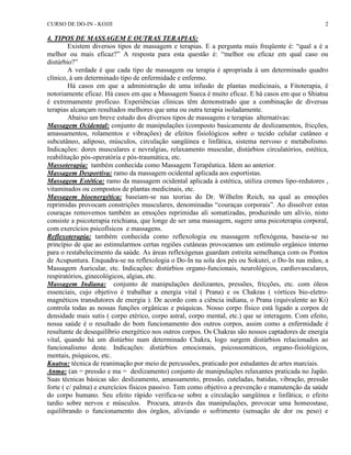 CURSO DE DO-IN - KOJJI 2 
4. TIPOS DE MASSAGEM E OUTRAS TERAPIAS: 
Existem diversos tipos de massagem e terapias. E a pergunta mais freqüente é: “qual a é a 
melhor ou mais eficaz?” A resposta para esta questão é: “melhor ou eficaz em qual caso ou 
distúrbio?” 
A verdade é que cada tipo de massagem ou terapia é apropriada à um determinado quadro 
clínico, à um determinado tipo de enfermidade e enfermo. 
Há casos em que a administração de uma infusão de plantas medicinais, a Fitoterapia, é 
notoriamente eficaz. Há casos em que a Massagem Sueca é muito eficaz. E há casos em que o Shiatsu 
é extremamente profícuo. Experiências clínicas têm demonstrado que a combinação de diversas 
terapias alcançam resultados melhores que uma ou outra terapia isoladamente. 
Abaixo um breve estudo dos diversos tipos de massagens e terapias alternativas: 
Massagem Ocidental: conjunto de manipulações (composto basicamente de deslizamentos, fricções, 
amassamentos, rolamentos e vibrações) de efeitos fisiológicos sobre o tecido celular cutâneo e 
subcutâneo, adiposo, músculos, circulação sangüínea e linfática, sistema nervoso e metabolismo. 
Indicações: dores musculares e nevralgias, relaxamento muscular, distúrbios circulatórios, estética, 
reabilitação pós-operatória e pós-traumática, etc. 
Massoterapia: também conhecida como Massagem Terapêutica. Idem ao anterior. 
Massagem Desportiva: ramo da massagem ocidental aplicada aos esportistas. 
Massagem Estética: ramo da massagem ocidental aplicada à estética, utiliza cremes lipo-redutores , 
vitaminados ou compostos de plantas medicinais, etc. 
Massagem bioenergética: baseiam-se nas teorias do Dr. Wilhelm Reich, na qual as emoções 
reprimidas provocam constrições musculares, denominadas “couraças corporais”. Ao dissolver estas 
couraças removemos também as emoções reprimidas ali somatizadas, produzindo um alívio, nisto 
consiste a psicoterapia reichiana, que longe de ser uma massagem, sugere uma psicoterapia corporal, 
com exercícios psicofísicos e massagens. 
Reflexoterapia: também conhecida como reflexologia ou massagem reflexógena, baseia-se no 
princípio de que ao estimularmos certas regiões cutâneas provocamos um estímulo orgânico interno 
para o restabelecimento da saúde. As áreas reflexógenas guardam estreita semelhança com os Pontos 
de Acupuntura. Enquadra-se na reflexologia o Do-In na sola dos pés ou Sokutei, o Do-In nas mãos, a 
Massagem Auricular, etc. Indicações: distúrbios organo-funcionais, neurológicos, cardiovasculares, 
respiratórios, ginecológicos, algias, etc. 
Massagem Indiana: conjunto de manipulações deslizantes, pressões, fricções, etc. com óleos 
essenciais, cujo objetivo é trabalhar a energia vital ( Prana) e os Chakras ( vórtices bio-eletro-magnéticos 
transdutores de energia ). De acordo com a ciência indiana, o Prana (equivalente ao Ki) 
controla todas as nossas funções orgânicas e psíquicas. Nosso corpo físico está ligado a corpos de 
densidade mais sutis ( corpo etérico, corpo astral, corpo mental, etc.) que se interagem. Com efeito, 
nossa saúde é o resultado do bom funcionamento dos outros corpos, assim como a enfermidade é 
resultante de desequilíbrio energético nos outros corpos. Os Chakras são nossos captadores de energia 
vital, quando há um distúrbio num determinado Chakra, logo surgem distúrbios relacionados ao 
funcionalismo deste. Indicações: distúrbios emocionais, psicossomáticos, organo-fisiológicos, 
mentais, psíquicos, etc. 
Kuatsu: técnica de reanimação por meio de percussões, praticado por estudantes de artes marciais. 
Anma: (an = pressão e ma = deslizamento) conjunto de manipulações relaxantes praticada no Japão. 
Suas técnicas básicas são: deslizamento, amassamento, pressão, cuteladas, batidas, vibração, pressão 
forte ( c/ palma) e exercícios físicos passivo. Tem como objetivo a prevenção e manutenção da saúde 
do corpo humano. Seu efeito rápido verifica-se sobre a circulação sangüínea e linfática; o efeito 
tardio sobre nervos e músculos. Procura, através das manipulações, provocar uma homeostase, 
equilibrando o funcionamento dos órgãos, aliviando o sofrimento (sensação de dor ou peso) e 
 