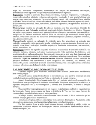 CURSO DE DO-IN - KOJJI 4 
Yoga, etc. Indicações: alongamento, normalização das funções do movimento, articulações, 
problemas de coluna e postura, coadjuvante em outros tratamentos orgânicos. 
Yogaterapia: consiste na execução de posturas psicofísicas, exercícios respiratórios, vocalizações, 
compressão natural de glândulas e vísceras, relaxamento e meditação. É uma terapia holística pois 
atua no corpo, na mente e no espírito. Harmoniza o fluxo da energia vital, chamada de Prana, trabalha 
os Chakras, harmonizando-os e desenvolvendo-os. Indicações: todos os distúrbios organo-funcionais, 
psicossomáticos( ansiedade, stress, nervosismo, depressão, hipertensão, etc.),problemas de coluna e 
postura, etc. 
Musicoterapia: consiste na aplicação de seleções musicais com fins terapêuticos. Partindo do 
princípio de que tudo é vibração, a música é uma terapia holística formidável. As Músicas Clássicas 
são muito empregadas na musicoterapia, possuindo efeitos relaxantes, respiratórios, psicossomáticos, 
analgésicos, etc. Existem atualmente, músicas feitas em laboratório que atuam sobre nossos órgãos 
internos, sobre nossos chakras, etc. Indicações: problemas orgânicos (respiração, digestão, circulação, 
etc.), psicossomáticos, etc. 
Piramidoterapia: consiste na aplicação de pirâmides para fins terapêuticos. A aplicação das 
pirâmides tem um alto efeito regenerador celular e vitalizante ou mesmo calmante, de acordo com o 
material e cor destas. Indicações: distúrbios orgânicos e funcionais, traumatismos, machucaduras, 
insônia, nervosismo, etc. 
Nutroterapia: consiste na ingestão adequada, balanceada e equilibrada de alimentos nutritivos. Os 
alimentos naturais, integrais, cultivados biodinamicamente (vide agricultura biodinâmica), sem 
agrotóxicos são os melhores alimentos. Devemos nutrir nosso corpo com uma dieta balanceada que 
supra nossas necessidades diárias de proteínas, carboidratos, vitaminas, aminoácidos, fibras, gorduras 
e minerais. “Seja o teu alimento o teu melhor remédio” afirmava Hipócrates, o Pai da Medicina. As 
pesquisas modernas têm demonstrado o valor terapêutico das vitaminas, dos minerais, dos 
aminoácidos, assim, a vitamina C é um anti-histamínico natural, evita a oxidação celular, auxilia nos 
processos infecciosos, etc. Indicações: todas enfermidades. 
5. AS BASES TEÓRICAS DO FUNCIONAMENTO DO DO-IN: 
É um fato inegável que a Medicina Chinesa funciona e é eficaz , porém ainda não sabemos 
bem como e porque. 
De acordo com a antiga teoria chinesa os mecanismos de ação curativa consistem em um 
restabelecimento do equilíbrio da energia Ch’i e na eliminação da energia perversa. 
Através da estimulação física (pressão, calor, frio, etc.), química, elétrica e eletromagnética de 
determinadas áreas privilegiadas da epiderme, denominadas Acupontos, consegue-se restabelecer o 
equilíbrio energético-vital ( ou bioenergético ), alterado pela enfermidade, e destruir a energia 
perversa. 
O desequilíbrio bioenergético consiste em excessos ou deficiências qualitativos e quantitativos 
da bioenergia. Assim, temos excesso de Yang e deficiência de Yin, ou vice versa. Excesso de 
elemento Fogo, ou deficiência de Água, e assim por diante... 
A energia perversa são fatores cosmoclimáticos como o vento, o frio e a umidade que se 
instalam no corpo, provocando enfermidades. 
Apesar dos esforços científicos para explicar os mecanismos de atuação da Acupuntura, ainda 
não se chegou a uma teoria geral que explique eficazmente o seu funcionamento. 
Um fato concreto é que a antiga teoria chinesa funciona e ainda hoje é válida; explica os 
mecanismos e encontra respaldo nas investigações recentes no campo da Bioclimatologia Médica, 
Biopsicoenergética, etc. 
 