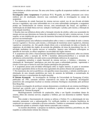 CURSO DE DO-IN - KOJJI 6 
que irritariam as células nervosas. De uma certa forma a agulha de acupuntura também constitui um 
contra-irritante. 
Investigações sobre Acupuntura: O professor W.G. Wogralik, da URSS, juntamente com vários 
médicos por ele encabeçado, descreve suas conclusões sobre as investigações no campo da 
acupuntura: 
1. Nos transtornos do estado funcional do sistema nervoso central, nos de sua elevada atividade 
nervosa e reguladora, seja como enfermidade em si ou como enfermidade contingente, a acupuntura 
produz um fortalecimento do sistema nervoso, uma normalização das forças, um equilíbrio e 
mobilização da atividade básica nervosa -sedação e tonificação- e produz, pelo mesmo, a liberação de 
uma situação neurótica. 
2. Resulta clara sua influência direta sobre a formação reticular do cérebro, sobre esse acumulador de 
energia nervosa que determina em forma tão considerável o tonus de todo o sistema nervoso. A este 
respeito, se tem estabelecido que em caso de transtorno funcional da formação reticular, a acupuntura 
provoca sua normalização. 
3. A acupuntura possui uma influência normalizadora sobre o tonus e a reatividade de todo o sistema 
nervoso vegetativo e favorece, pelo mesmo, a eliminação de transtornos neuro-vegetativos, distonias 
vegetativas, assimetrias, etc. Isto guarda relação direta com a normalização de todas as funções do 
organismo, da atividade dos órgãos, da secreção das glândulas, do tonus da musculatura lisa, etc. A 
atividade mediadora do sistema nervoso se normaliza. Aparece uma influência reflexógena no 
aparelho de inervação, no afluxo sangüíneo e na atividade dos órgãos internos. 
4. A acupuntura atua sobre o funcionamento hipotalâmico-hipofisiário-suprarrenal, sobre seu sistema 
de adaptação, sobre a secreção de ACTH ( hormônio adrenocorticotrófico) e a secreção das 
substâncias corticosteróides, elevando assim as possibilidades defensivas do organismo. 
5. A acupuntura normaliza o estado funcional do sistema nervoso, o fortalece e determina a 
eliminação de “dominantes” patológicos, por meio dos quais a enfermidade persiste, suprimindo o 
círculo vicioso que se forma no curso das reações patológicas dos pacientes. 
6. A acupuntura possui uma atividade reflexógena sobre os órgãos internos, os quais se encontram 
em relação segmentária direta ou fora da zona segmentária dos pontos chineses (de acupuntura). 
7. Nos transtornos dos nervos periféricos e de aparelhos neuro-musculares, o método contribui para a 
eliminação de uma situação parabiótica por meio do aumento da labilidade, a normalização do 
impulso nervoso e o encurtamento da reação muscular. 
O Sistema Kyungrak: As investigações do fisiólogo da Universidade de Pyongyang (Coréia), 
publicadas em 1963, causaram enormes expectativas nos meios da acupuntura. Investigações 
posteriores não conseguiram localizar as mesmas estruturas fisiológicas encontradas pelo professor 
Kim Bong Han. 
As extensas investigações do professor coreano demonstram a existência de um sistema morfológico-funcional 
que coincide com o sistema de meridianos e pontos de acupuntura, este sistema foi 
denominado de “Sistema Kyungrak”. 
Morfologicamente constituído de corpúsculos, tubos e um líquido circundante dentro do 
sistema, difere dos sistemas nervoso, sangüíneo e linfático, por isso denomina-se também “Quarto 
Sistema”. 
Para estudar o funcionamento do sistema se utilizou o Fósforo 32 e a determinação de íons 
marcados juntamente com a radioautografia. Foi verificado também as variações bioelétricas do 
corpúsculo em repouso e submetido a diversos estímulos. Também se constataram variações elétricas 
no corpúsculo quando se estimula o órgão interno conectado com o mesmo. 
As recentes descobertas e pesquisas na medicina, engenharia eletrônica, psicotônica, etc. dão 
respaldo ao conhecimento milenar dos chineses. 
 