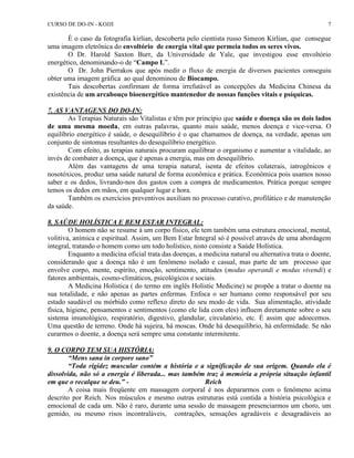 CURSO DE DO-IN - KOJJI 7 
É o caso da fotografia kirlian, descoberta pelo cientista russo Simeon Kirlian, que consegue 
uma imagem eletrônica do envoltório de energia vital que permeia todos os seres vivos. 
O Dr. Harold Saxton Burr, da Universidade de Yale, que investigou esse envoltório 
energético, denominando-o de “Campo L”. 
O Dr. John Pierrakos que após medir o fluxo de energia de diversos pacientes conseguiu 
obter uma imagem gráfica ao qual denominou de Biocampo. 
Tais descobertas confirmam de forma irrefutável as concepções da Medicina Chinesa da 
existência de um arcabouço bioenergético mantenedor de nossas funções vitais e psíquicas. 
7. AS VANTAGENS DO DO-IN: 
As Terapias Naturais são Vitalistas e têm por princípio que saúde e doença são os dois lados 
de uma mesma moeda, em outras palavras, quanto mais saúde, menos doença e vice-versa. O 
equilíbrio energético é saúde, o desequilíbrio é o que chamamos de doença, na verdade, apenas um 
conjunto de sintomas resultantes do desequilíbrio energético. 
Com efeito, as terapias naturais procuram equilibrar o organismo e aumentar a vitalidade, ao 
invés de combater a doença, que é apenas a energia, mas em desequilíbrio. 
Além das vantagens de uma terapia natural, isenta de efeitos colaterais, iatrogênicos e 
nosotóxicos, produz uma saúde natural de forma econômica e prática. Econômica pois usamos nosso 
saber e os dedos, livrando-nos dos gastos com a compra de medicamentos. Prática porque sempre 
temos os dedos em mãos, em qualquer lugar e hora. 
Também os exercícios preventivos auxiliam no processo curativo, profilático e de manutenção 
da saúde. 
8. SAÚDE HOLÍSTICA E BEM ESTAR INTEGRAL: 
O homem não se resume à um corpo físico, ele tem também uma estrutura emocional, mental, 
volitiva, anímica e espiritual. Assim, um Bem Estar Integral só é possível através de uma abordagem 
integral, tratando o homem como um todo holístico, nisto consiste a Saúde Holística. 
Enquanto a medicina oficial trata das doenças, a medicina natural ou alternativa trata o doente, 
considerando que a doença não é um fenômeno isolado e casual, mas parte de um processo que 
envolve corpo, mente, espírito, emoção, sentimento, atitudes (modus operandi e modus vivendi) e 
fatores ambientais, cosmo-climáticos, psicológicos e sociais. 
A Medicina Holística ( do termo em inglês Holistic Medicine) se propõe a tratar o doente na 
sua totalidade, e não apenas as partes enfermas. Enfoca o ser humano como responsável por seu 
estado saudável ou mórbido como reflexo direto do seu modo de vida. Sua alimentação, atividade 
física, higiene, pensamentos e sentimentos (como ele lida com eles) influem diretamente sobre o seu 
sistema imunológico, respiratório, digestivo, glandular, circulatório, etc. É assim que adoecemos. 
Uma questão de terreno. Onde há sujeira, há moscas. Onde há desequilíbrio, há enfermidade. Se não 
curarmos o doente, a doença será sempre uma constante intermitente. 
9. O CORPO TEM SUA HISTÓRIA: 
“Mens sana in corpore sano” 
“Toda rigidez muscular contém a história e a significação de sua origem. Quando ela é 
dissolvida, não só a energia é liberada... mas também traz à memória a própria situação infantil 
em que o recalque se deu.” - Reich 
A coisa mais freqüente em massagem corporal é nos depararmos com o fenômeno acima 
descrito por Reich. Nos músculos e mesmo outras estruturas está contida a história psicológica e 
emocional de cada um. Não é raro, durante uma sessão de massagem presenciarmos um choro, um 
gemido, ou mesmo risos incontraláveis, contrações, sensações agradáveis e desagradáveis ao 
 