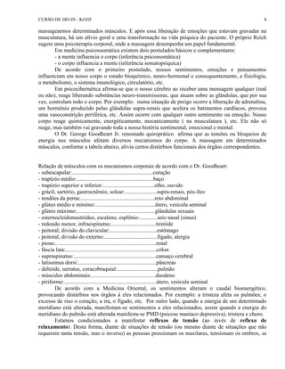CURSO DE DO-IN - KOJJI 8 
massagearmos determinados músculos. E após essa liberação de emoções que estavam gravadas na 
musculatura, há um alívio geral e uma transformação na vida psíquica do paciente. O próprio Reich 
sugere uma psicoterapia corporal, onde a massagem desempenha um papel fundamental. 
Em medicina psicossomática existem dois postulados básicos e complementares: 
- a mente influencia o corpo (inferência psicossomática) 
- o corpo influencia a mente (inferência somatopsíquica) 
De acordo com o primeiro postulado, nossos sentimentos, emoções e pensamentos 
influenciam em nosso corpo o estado bioquímico, neuro-hormonal e consequentemente, a fisiologia, 
o metabolismo, o sistema imunológico, circulatório, etc. 
Em psicocibernética afirma-se que o nosso cérebro ao receber uma mensagem qualquer (real 
ou não), reage liberando substâncias neuro-transmissoras, que atuam sobre as glândulas, que por sua 
vez, controlam todo o corpo. Por exemplo: numa situação de perigo ocorre a liberação de adrenalina, 
um hormônio produzido pelas glândulas supra-renais que acelera os batimentos cardíacos, provoca 
uma vasoconstrição periférica, etc. Assim ocorre com qualquer outro sentimento ou emoção. Nosso 
corpo reage quimicamente, energéticamente, mecanicamente ( na musculatura ), etc. Ele não só 
reage, mas também vai gravando toda a nossa história sentimental, emocional e mental. 
O Dr. George Goodheart Jr. renomado quiroprático afirma que as tensões ou bloqueios de 
energia nos músculos afetam diversos mecanismos do corpo. A massagem em determinados 
músculos, conforme a tabela abaixo, alivia certos distúrbios funcionais dos órgãos correspondentes. 
Relação de músculos com os mecanismos corporais de acordo com o Dr. Goodheart: 
- subescapular:..........................................................coração 
- trapézio médio:.......................................................baço 
- trapézio superior e inferior:.....................................olho, ouvido 
- grácil, sartório, gastrocnêmio, solear:.......................supra-renais, pós-íleo 
- tendões da perna:.....................................................reto abdominal 
- glúteo médio e mínimo:...........................................útero, vesícula seminal 
- glúteo máximo:........................................................glândulas sexuais 
- esternocleidomastóideo, escaleno, esplênio:.............seio nasal (sinus) 
- redondo menor, infraespinatus:................................tireóide 
- peitoral, divisão do clavicular:..................................estômago 
- peitoral, divisão do externo:......................................fígado, alergia 
- psoas:........................................................................renal 
- fáscia lata:.................................................................cólon 
- supraspinatus:...........................................................cansaço cerebral 
- latissimus dorsi:........................................................pâncreas 
- deltóide, serratus, coracobraquial:.............................pulmão 
- músculos abdominais:..............................................duodeno 
- piriforme:..................................................................útero, vesícula seminal 
De acordo com a Medicina Oriental, os sentimentos alteram o caudal bioenergético, 
provocando distúrbios nos órgãos à eles relacionados. Por exemplo: a tristeza afeta os pulmões; o 
excesso de riso o coração; a ira, o fígado, etc. Por outro lado, quando a energia de um determinado 
meridiano está alterada, manifestam-se sentimentos a eles relacionados, assim quando a energia do 
meridiano do pulmão está alterada manifesta-se PMD (psicose maníaco depressiva), tristeza e choro. 
Estamos condicionados a manifestar reflexos de tensão (ao invés de reflexo de 
relaxamento). Desta forma, diante de situações de tensão (ou mesmo diante de situações que não 
requerem tanta tensão, mas o inverso) as pessoas pressionam os maxilares, tensionam os ombros, se 
 