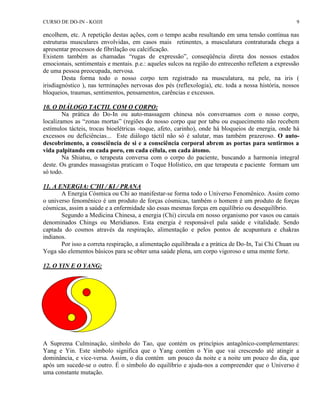 CURSO DE DO-IN - KOJJI 9 
encolhem, etc. A repetição destas ações, com o tempo acaba resultando em uma tensão contínua nas 
estruturas musculares envolvidas, em casos mais retinentes, a musculatura contraturada chega a 
apresentar processos de fibrilação ou calcificação. 
Existem também as chamadas “rugas de expressão”, conseqüência direta dos nossos estados 
emocionais, sentimentais e mentais. p.e.: aqueles sulcos na região do entrecenho refletem a expressão 
de uma pessoa preocupada, nervosa. 
Desta forma todo o nosso corpo tem registrado na musculatura, na pele, na iris ( 
irisdiagnóstico ), nas terminações nervosas dos pés (reflexologia), etc. toda a nossa história, nossos 
bloqueios, traumas, sentimentos, pensamentos, carências e excessos. 
10. O DIÁLOGO TACTIL COM O CORPO: 
Na prática do Do-In ou auto-massagem chinesa nós conversamos com o nosso corpo, 
localizamos as “zonas mortas” (regiões do nosso corpo que por tabu ou esquecimento não recebem 
estímulos tácteis, trocas bioelétricas -toque, afeto, carinho), onde há bloqueios de energia, onde há 
excessos ou deficiências... Este diálogo táctil não só é salutar, mas também prazeroso. O auto-descobrimento, 
a consciência de si e a consciência corporal abrem as portas para sentirmos a 
vida palpitando em cada poro, em cada célula, em cada átomo. 
Na Shiatsu, o terapeuta conversa com o corpo do paciente, buscando a harmonia integral 
deste. Os grandes massagistas praticam o Toque Holístico, em que terapeuta e paciente formam um 
só todo. 
11. A ENERGIA: C’HI / KI / PRANA 
A Energia Cósmica ou Chi ao manifestar-se forma todo o Universo Fenomênico. Assim como 
o universo fenomênico é um produto de forças cósmicas, também o homem é um produto de forças 
cósmicas, assim a saúde e a enfermidade são essas mesmas forças em equilíbrio ou desequilíbrio. 
Segundo a Medicina Chinesa, a energia (Chi) circula em nosso organismo por vasos ou canais 
denominados Chings ou Meridianos. Esta energia é responsável pala saúde e vitalidade. Sendo 
captada do cosmos através da respiração, alimentação e pelos pontos de acupuntura e chakras 
indianos. 
Por isso a correta respiração, a alimentação equilibrada e a prática de Do-In, Tai Chi Chuan ou 
Yoga são elementos básicos para se obter uma saúde plena, um corpo vigoroso e uma mente forte. 
12. O YIN E O YANG: 
A Suprema Culminação, símbolo do Tao, que contém os princípios antagônico-complementares: 
Yang e Yin. Este símbolo significa que o Yang contém o Yin que vai crescendo até atingir a 
dominância, e vice-versa. Assim, o dia contém um pouco da noite e a noite um pouco do dia, que 
após um sucede-se o outro. É o símbolo do equilíbrio e ajuda-nos a compreender que o Universo é 
uma constante mutação. 
 