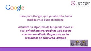 Hace poco Google, que ya sabe esto, tomó
medidas y se puso en marcha.
Actualizó su algoritmo de búsqueda móvil, el
cual evitará mostrar páginas web que no
cuenten con diseño Responsive en los
resultados de búsqueda iniciales.
 