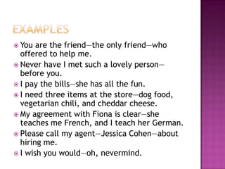  You  are the friend—the only friend—who
  offered to help me.
 Never have I met such a lovely person—
  before you.
 I pay the bills—she has all the fun.
 I need three items at the store—dog food,
  vegetarian chili, and cheddar cheese.
 My agreement with Fiona is clear—she
  teaches me French, and I teach her German.
 Please call my agent—Jessica Cohen—about
  hiring me.
 I wish you would—oh, nevermind.
 