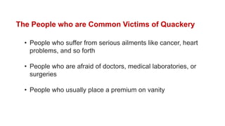 The People who are Common Victims of Quackery
• People who suffer from serious ailments like cancer, heart
problems, and so forth
• People who are afraid of doctors, medical laboratories, or
surgeries
• People who usually place a premium on vanity
 