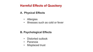 Harmful Effects of Quackery
A. Physical Effects
• Allergies
• Illnesses such as cold or fever
B. Psychological Effects
• Distorted outlook
• Paranoia
• Misplaced trust
 