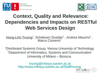 Context, Quality and Relevance:
Dependencies and Impacts on RESTful
       Web Services Design
    Hong-Linh Truong1, Schahram Dustdar1 , Andrea Maurino2 ,
                        Marco Comerio2
1
    Distributed Systems Group, Vienna University of Technology
     2
       Department of Informatics, Systems and Communication
                  University of Milano – Bicocca

                   truong@infosys.tuwien.ac.at
           http://www.infosys.tuwien.ac.at/Staff/truong
 