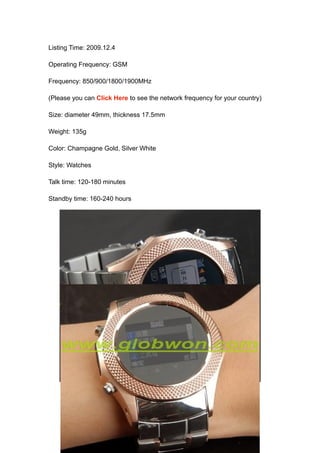 Listing Time: 2009.12.4

Operating Frequency: GSM

Frequency: 850/900/1800/1900MHz

(Please you can Click Here to see the network frequency for your country)

Size: diameter 49mm, thickness 17.5mm

Weight: 135g

Color: Champagne Gold, Silver White

Style: Watches

Talk time: 120-180 minutes

Standby time: 160-240 hours
 