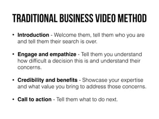 traditional business video method
• Introduction - Welcome them, tell them who you are
and tell them their search is over.
• Engage and empathize - Tell them you understand
how difﬁcult a decision this is and understand their
concerns.
• Credibility and beneﬁts - Showcase your expertise
and what value you bring to address those concerns.
• Call to action - Tell them what to do next.
 