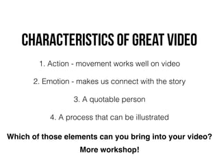 characteristics OF GREAT VIDEO
1. Action - movement works well on video
2. Emotion - makes us connect with the story
3. A quotable person
4. A process that can be illustrated
Which of those elements can you bring into your video?
More workshop!
 