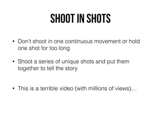 Shoot in shots
• Don’t shoot in one continuous movement or hold
one shot for too long
• Shoot a series of unique shots and put them
together to tell the story 
• This is a terrible video (with millions of views)…
 