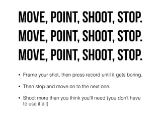 Move, point, shoot, stop.
Move, point, shoot, stop.
Move, point, shoot, stop.
• Frame your shot, then press record until it gets boring.
• Then stop and move on to the next one.
• Shoot more than you think you’ll need (you don’t have
to use it all)
 