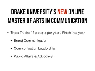 Drake University’S NEW ONLINE
Master of ARTS in communication
• Three Tracks / Six starts per year / Finish in a year
• Brand Communication
• Communication Leadership
• Public Affairs & Advocacy
 