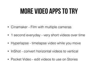 MORE VIDEO APPS TO TRY
• Cinamaker - Film with multiple cameras
• 1 second everyday - very short videos over time
• Hyperlapse - timelapse video while you move
• InShot - convert horizontal videos to vertical
• Pocket Video - edit videos to use on Stories
 