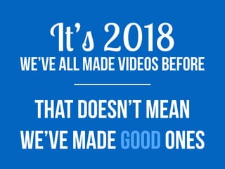 We’ve all made videos before
It’s 2018
That doesn’t mean
we’ve maDe good ones
 