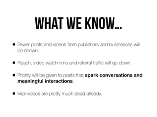 WHAT WE KNOW…
• Fewer posts and videos from publishers and businesses will
be shown.
• Reach, video watch time and referral traﬃc will go down.
• Priority will be given to posts that spark conversations and
meaningful interactions.
• Viral videos are pretty much dead already.
 