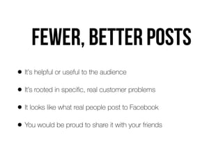 Fewer, better posts
• It’s helpful or useful to the audience
• It’s rooted in speciﬁc, real customer problems
• It looks like what real people post to Facebook
• You would be proud to share it with your friends
 