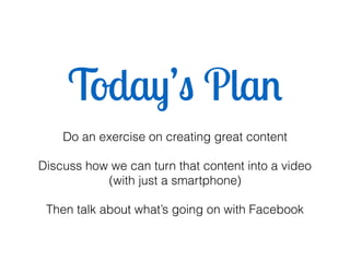 Today’s Plan
Do an exercise on creating great content
Discuss how we can turn that content into a video
(with just a smartphone)
Then talk about what’s going on with Facebook
 