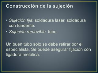 • Sujeción fija: soldadura laser, soldadura
con fundente.
• Sujeción removible: tubo.
Un buen tubo solo se debe retirar por el
especialista. Se puede asegurar fijación con
ligadura metálica.
 