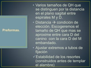 • Varios tamaños de QH que
se distinguen por la distancia
en el plano sagital entre
espirales M y D.
• Distancia  condición de
elección. Escogeremos el
tamaño de QH que mas se
aproxime entre cara D del
canino con la cara D del M
embandado.
• Ajustar extremos a tubos de
fijación
Estabilidad de los resortes
(construidos antes de templar
el alambre)
 