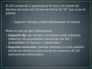 El QH consta de 2 sujeciones a M sup y un resorte de
alambre de acero de 0,9 mm en forma de “W” que cruza el
paladar.
• Sujeción: bandas unidas directamente al resorte.
Modo en que se fijen distinguimos:
Sujeción fija: las bandas y el resorte están soldados.
(deterioro de propiedades mecánicas del QH, ↑
probabilidad de fractura, ↓ elasticidad.)
Sujeción removible: bandas soldadas un tubo palatino
donde se introduce cada uno de los extremos de QH.
(activaciones extraorales)
 