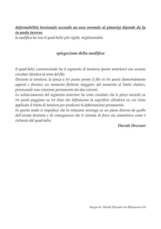 deformabilità torsionale secondo un asse normale al piano(y) dipende da Ip
in modo inverso
la modifica ha reso il quad-helix più rigido, migliorandolo.
spiegazione della modifica
Il quad-helix convenzionale ha il segmento di taratura (ponte anteriore) con sezione
circolare identica al resto del filo.
Durante la taratura, la pinza a tre punte preme il filo in tre punti diametralmente
opposti e fornisce un momento flettente maggiore del momento al limite elastico,
provocando una rotazione permanente dei due estremi.
Lo schiacciamento del segmento anteriore ha come risultato che le pinze anziché su
tre punti poggiano su tre linee che definiscono la superficie cilindrica su cui viene
applicato il tratto di taratura per produrne la deformazione permanente.
In questo modo si impedisce che la rotazione avvenga su un piano diverso da quello
dell'arcata dentaria e di conseguenza che il sistema di forze sia simmetrico come è
richiesto dal quad-helix.
Davide Decesari
disegni di Davide Decesari con Rhinoceros 4.0
 