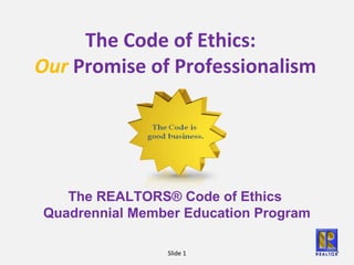 Slide 1
The Code of Ethics:
Our Promise of Professionalism
The REALTORS® Code of Ethics
Quadrennial Member Education Program
 