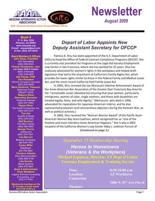 Newsletter
                                                                                    August 2009
 AKA: Arizona Industry Liaison Group Affiliate (AILG)




           Quad A
       P. O. Box 1824
     Phoenix, AZ 85001                      Depart of Labor Appoints New
     www.azquada.org
  E-mail: azquada@aol.com                Deputy Assistant Secretary for OFCCP
    E-Fax: (623) 321-6016

  Board Members & Officers                  Patricia A. Shiu has been appointed of the U.S. Department of Labor
    John Garza, President          (DOL) to head the Office of Federal Contract Compliance Programs (OFCCP). She
       JAG Specialties
       (602) 300-2023              is currently vice president for Programs at the Legal Aid Society-Employment
  Flossie Christensen, Chair       Law Center in San Francisco, where she has worked for 25 years. Shiu has
    Las Vegas SNILG Chapter
       Bank of Nevada              zealously advocated for women’s rights in the workplace and helped draft
       (702) 248-4200              legislation that led to the enactment of California’s Family Rights Act, which
      Gail Painter, PHR
       Vice President
                                   provides for leave rights similar to those in the federal Family and Medical Leave
  EEO/AA Compliance Specialist     Act, and the more-recent California Paid Family Leave Act.
        (623) 202-9058
  Maria Sandoval, Treasurer
                                            In 2005, Shiu received the Joe Morozumi Lifetime Achievement Award of
       Shamrock Foods              the Asian-American Bar Association of the Greater [San Francisco] Bay Area for
        (602)477-2529              her “remarkable career [devoted to] ensuring that poor women, particularly
        Rebecca Rand
    Recording Secretary            immigrants, women of color, single mothers, and those with disabilities are
      American Express             treated legally, fairly, and with dignity.” (Morozumi, who died in 1996,
        (602) 537-2960
         Wayne Oliver
                                   advocated for reparations for Japanese-American interns, and he also
  The Sundt Companies, Inc.        represented protestors and conscientious objectors during the Vietnam War, as
        (480) 293-3107             well as political activists.)
           Tom Arn
       Quarles & Brady                      In 2002, Shiu received the “Woman Warrior Award” of the Pacific Asian
        (602) 229-5342             American Women Bay Area Coalition, which recognized her as “one of the
         Neil Bourque
       The Marc Center             feistiest and most relentless Asian-American litigators.” She is also a 2002
        (480) 969-3800             recipient of the California Women’s Law Center Abby J. Liebman Pursuit of
       George Thorne
          Jobing.com
                                                                  (Continued on page 3.)
       (602) 914-7507
         Lisa Barnum
      Boeing Company
         480-648-7944
                                                  September 15 Membership Meeting
         Evelyn Miller
           Raytheon                                   Heroes to Hometowns
         520-794-9997
      Charlene Valestin                            (Veterans & the Workplace)
     Zions Bancorporation
        (928) 899-4199                       Michael Espinosa, Director, US Dept of Labor
         Lida Daniels
        Blood Systems
                                              Veterans Employment & Training Service
        (480) 675-5607
    Quad A Administrator
       Chris Weakland
                                                        Time:                           8:30-10:00 a.m.
  Legacy Partners Consulting                            Location:                       AZ Workforce
       & Coaching, LLC
         (602) 377-0404                                 Connection
  Membership meetings are the
                                                                                        3406 N. 51st Ave (No of
   3rd Tuesday of every month                           Thomas)
       from 8:30-10:00 a.m.
Arizona Affirmative Action Association                                                                        Page 1
 