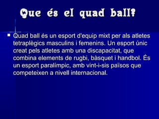 Que és el quad ball?Que és el quad ball?
 Quad ball és un esport d'equip mixt per als atletesQuad ball és un esport d'equip mixt per als atletes
tetraplègics masculins i femenins. Un esport únictetraplègics masculins i femenins. Un esport únic
creat pels atletes amb una discapacitat, quecreat pels atletes amb una discapacitat, que
combina elements de rugbi, bàsquet i handbol. Éscombina elements de rugbi, bàsquet i handbol. És
un esport paralímpic, amb vint-i-sis països queun esport paralímpic, amb vint-i-sis països que
competeixen a nivell internacional.competeixen a nivell internacional.
 